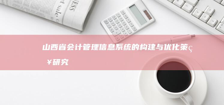 山西省会计管理信息系统的构建与优化策略研究