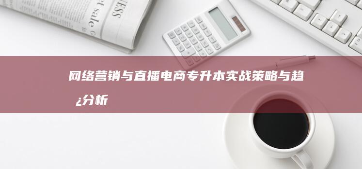 网络营销与直播电商：专升本实战策略与趋势分析